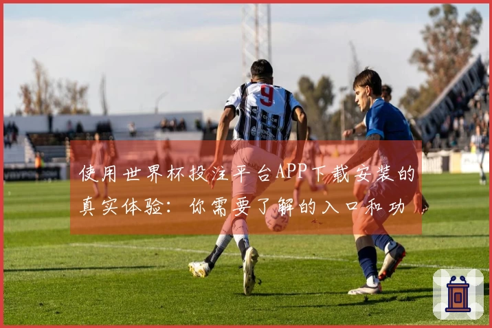 使用世界杯投注平台APP下载安装的真实体验：你需要了解的入口和功能介绍